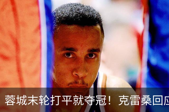 蓉城末轮打平就夺冠！克雷桑回应：泰山在主场会尽全力，争取胜利